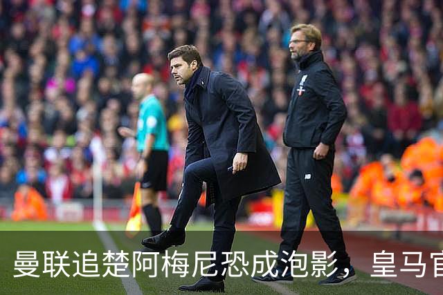曼联追楚阿梅尼恐成泡影，皇马官宣不签恩佐！拉爵必须避免重蹈德容覆辙